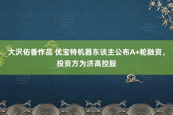 大沢佑香作品 优宝特机器东谈主公布A+轮融资，投资方为济高控股