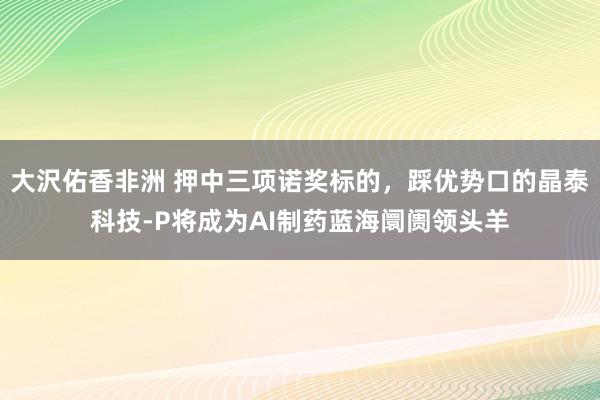 大沢佑香非洲 押中三项诺奖标的，踩优势口的晶泰科技-P将成为AI制药蓝海阛阓领头羊