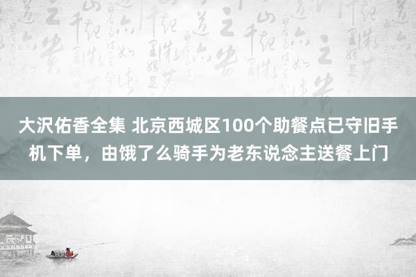 大沢佑香全集 北京西城区100个助餐点已守旧手机下单，由饿了么骑手为老东说念主送餐上门