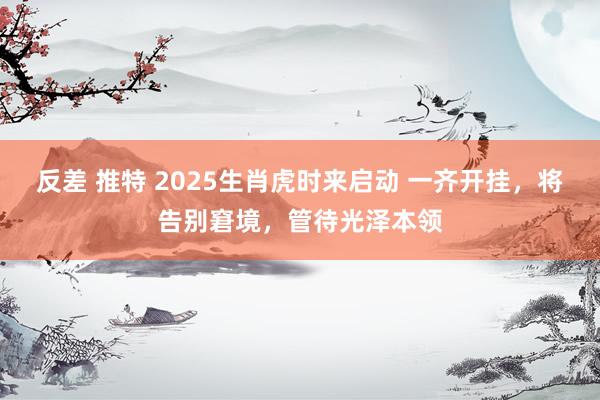 反差 推特 2025生肖虎时来启动 一齐开挂，将告别窘境，管待光泽本领