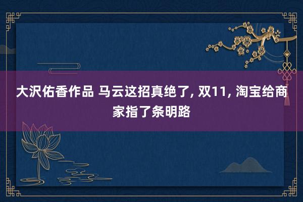 大沢佑香作品 马云这招真绝了， 双11， 淘宝给商家指了条明路