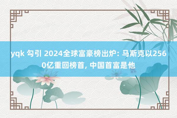 yqk 勾引 2024全球富豪榜出炉: 马斯克以2560亿重回榜首， 中国首富是他