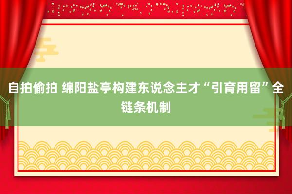 自拍偷拍 绵阳盐亭构建东说念主才“引育用留”全链条机制