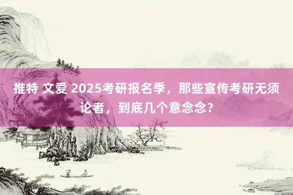 推特 文爱 2025考研报名季，那些宣传考研无须论者，到底几个意念念？