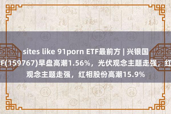 sites like 91porn ETF最前方 | 兴银国证新动力车电板ETF(159767)早盘高潮1.56%，光伏观念主题走强，红相股份高潮15.9%