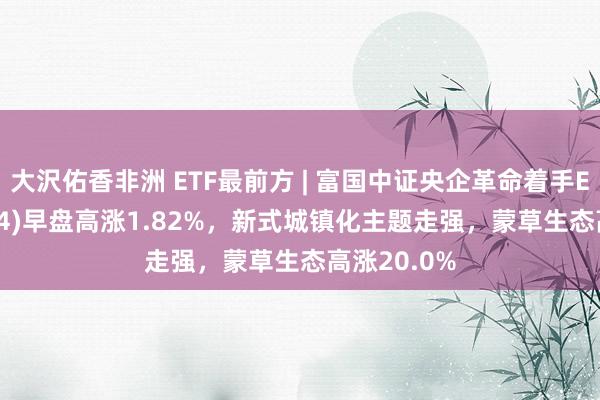 大沢佑香非洲 ETF最前方 | 富国中证央企革命着手ETF(159974)早盘高涨1.82%，新式城镇化主题走强，蒙草生态高涨20.0%