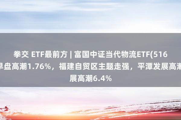 拳交 ETF最前方 | 富国中证当代物流ETF(516910)早盘高潮1.76%，福建自贸区主题走强，平潭发展高潮6.4%