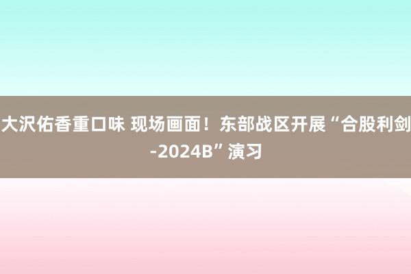 大沢佑香重口味 现场画面！东部战区开展“合股利剑-2024B”演习