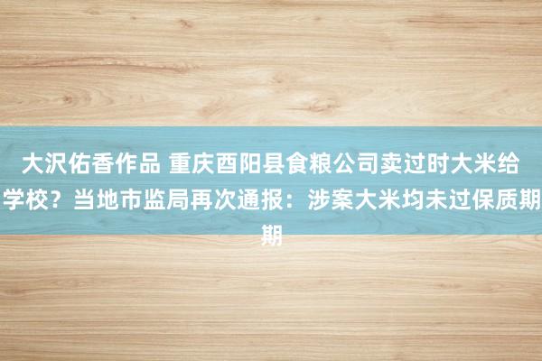 大沢佑香作品 重庆酉阳县食粮公司卖过时大米给学校？当地市监局再次通报：涉案大米均未过保质期