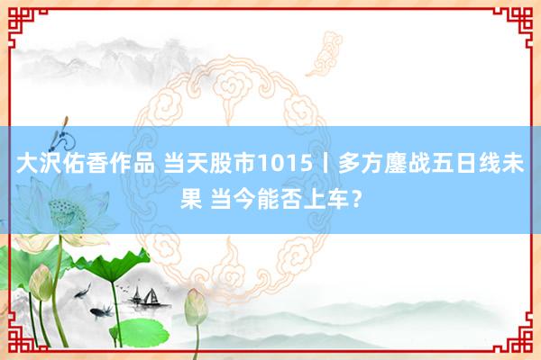 大沢佑香作品 当天股市1015丨多方鏖战五日线未果 当今能否上车？