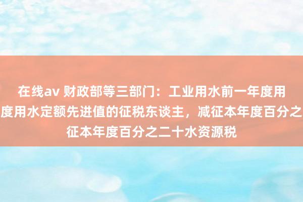 在线av 财政部等三部门：工业用水前一年度用水成果达到国度用水定额先进值的征税东谈主，减征本年度百分之二十水资源税