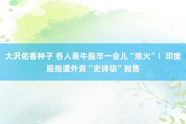 大沢佑香种子 各人最牛股市一会儿“熄火”！印度股指遭外资“史诗级”抛售