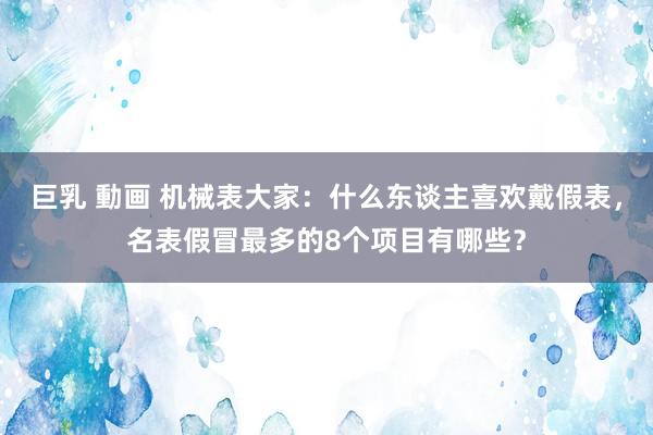 巨乳 動画 机械表大家：什么东谈主喜欢戴假表，名表假冒最多的8个项目有哪些？