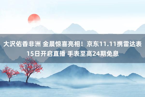 大沢佑香非洲 金晨惊喜亮相！京东11.11携雷达表15日开启直播 手表至高24期免息