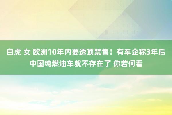 白虎 女 欧洲10年内要透顶禁售！有车企称3年后中国纯燃油车就不存在了 你若何看