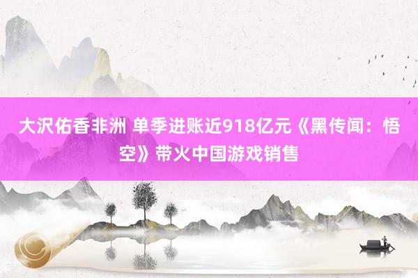 大沢佑香非洲 单季进账近918亿元《黑传闻：悟空》带火中国游戏销售