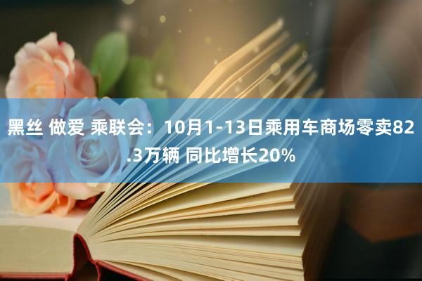 黑丝 做爱 乘联会：10月1-13日乘用车商场零卖82.3万辆 同比增长20%