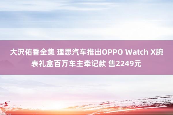 大沢佑香全集 理思汽车推出OPPO Watch X腕表礼盒百万车主牵记款 售2249元