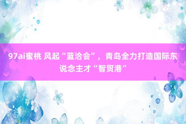 97ai蜜桃 风起“蓝洽会”，青岛全力打造国际东说念主才“智贸港”