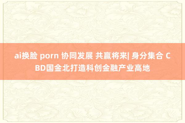 ai换脸 porn 协同发展 共赢将来| 身分集合 CBD国金北打造科创金融产业高地