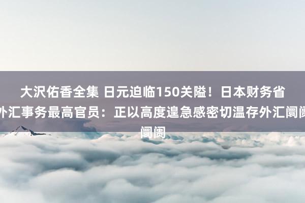 大沢佑香全集 日元迫临150关隘！日本财务省外汇事务最高官员：正以高度遑急感密切温存外汇阛阓