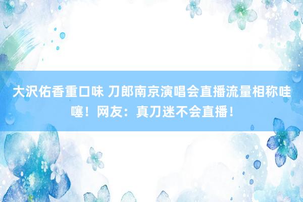 大沢佑香重口味 刀郎南京演唱会直播流量相称哇噻！网友：真刀迷不会直播！