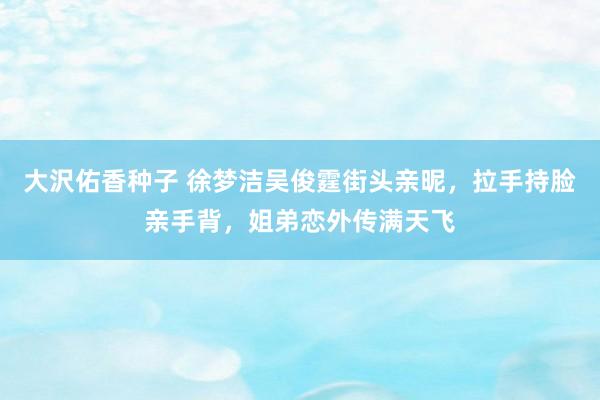 大沢佑香种子 徐梦洁吴俊霆街头亲昵，拉手持脸亲手背，姐弟恋外传满天飞