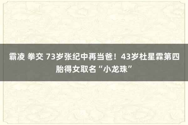 霸凌 拳交 73岁张纪中再当爸！43岁杜星霖第四胎得女取名“小龙珠”