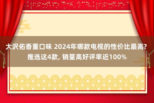 大沢佑香重口味 2024年哪款电视的性价比最高? 推选这4款， 销量高好评率近100%