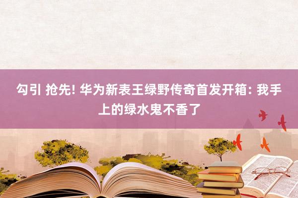 勾引 抢先! 华为新表王绿野传奇首发开箱: 我手上的绿水鬼不香了