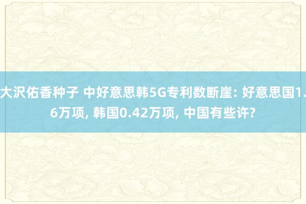 大沢佑香种子 中好意思韩5G专利数断崖: 好意思国1.6万项， 韩国0.42万项， 中国有些许?