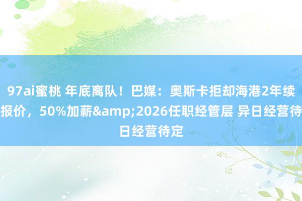 97ai蜜桃 年底离队！巴媒：奥斯卡拒却海港2年续约报价，50%加薪&2026任职经管层 异日经营待定