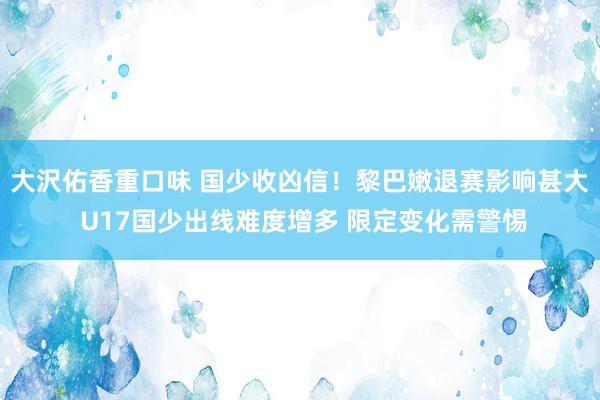 大沢佑香重口味 国少收凶信！黎巴嫩退赛影响甚大 U17国少出线难度增多 限定变化需警惕