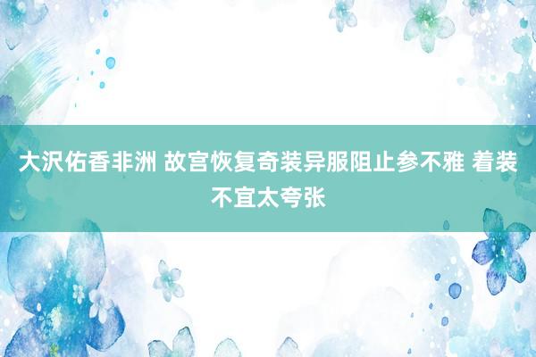 大沢佑香非洲 故宫恢复奇装异服阻止参不雅 着装不宜太夸张