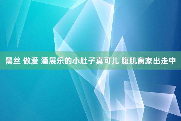 黑丝 做爱 潘展乐的小肚子真可儿 腹肌离家出走中