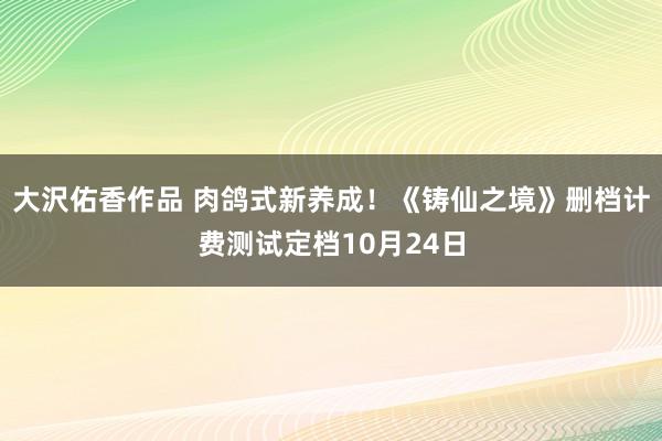 大沢佑香作品 肉鸽式新养成！《铸仙之境》删档计费测试定档10月24日