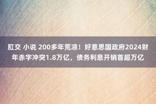 肛交 小说 200多年荒凉！好意思国政府2024财年赤字冲突1.8万亿，债务利息开销首超万亿