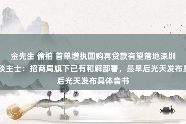 金先生 偷拍 首单增执回购再贷款有望落地深圳 知情东谈主士：招商局旗下已有和解部署，最早后光天发布具体音书