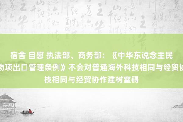 宿舍 自慰 执法部、商务部：《中华东说念主民共和国两用物项出口管理条例》不会对普通海外科技相同与经贸协作建树窒碍