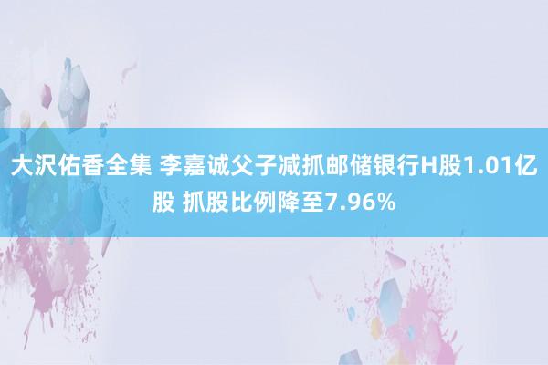 大沢佑香全集 李嘉诚父子减抓邮储银行H股1.01亿股 抓股比例降至7.96%