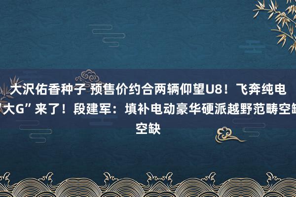 大沢佑香种子 预售价约合两辆仰望U8！飞奔纯电“大G”来了！段建军：填补电动豪华硬派越野范畴空缺