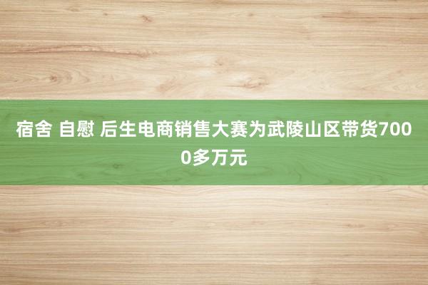 宿舍 自慰 后生电商销售大赛为武陵山区带货7000多万元