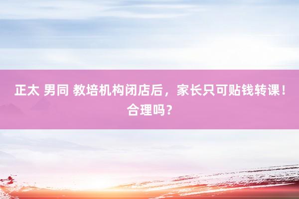 正太 男同 教培机构闭店后，家长只可贴钱转课！合理吗？