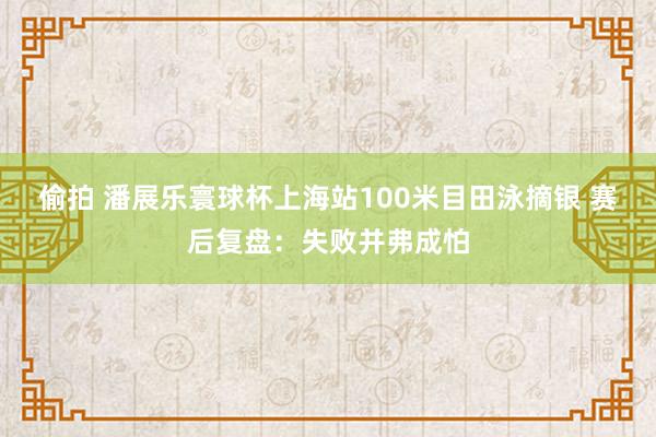 偷拍 潘展乐寰球杯上海站100米目田泳摘银 赛后复盘：失败并弗成怕