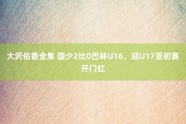 大沢佑香全集 国少2比0巴林U16，迎U17亚初赛开门红