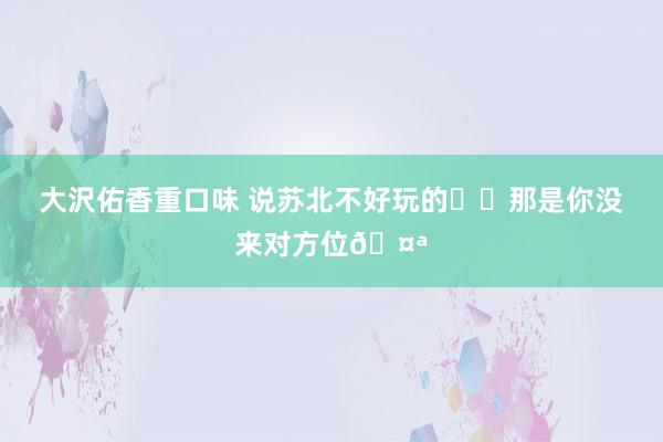 大沢佑香重口味 说苏北不好玩的⁉️那是你没来对方位🤪