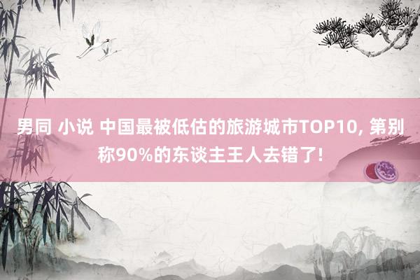 男同 小说 中国最被低估的旅游城市TOP10， 第别称90%的东谈主王人去错了!