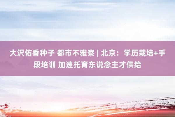 大沢佑香种子 都市不雅察 | 北京：学历栽培+手段培训 加速托育东说念主才供给