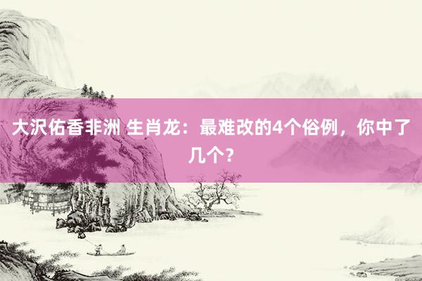 大沢佑香非洲 生肖龙：最难改的4个俗例，你中了几个？