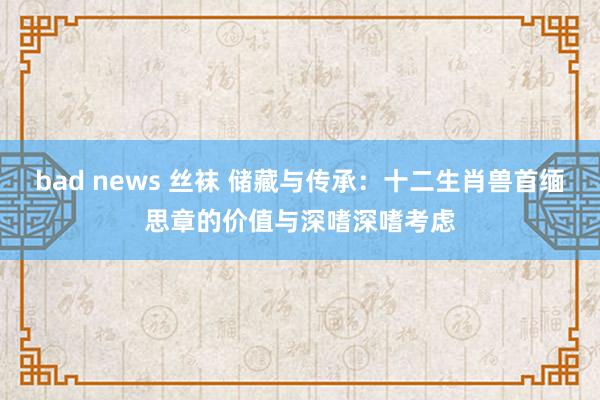 bad news 丝袜 储藏与传承：十二生肖兽首缅思章的价值与深嗜深嗜考虑